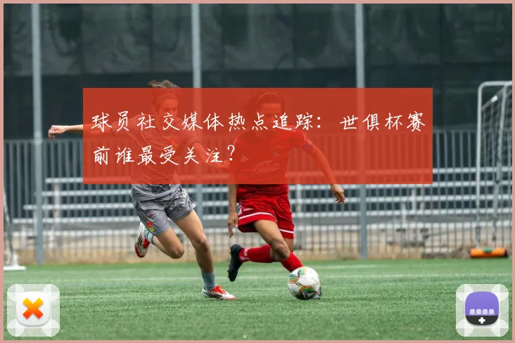 球员社交媒体热点追踪：世俱杯赛前谁最受关注？