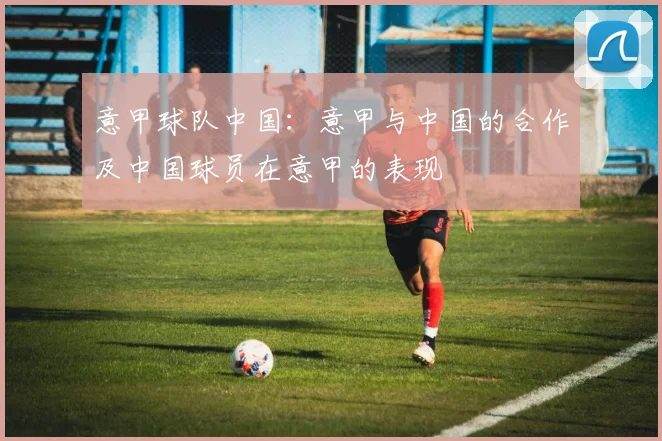意甲球队中国：意甲与中国的合作及中国球员在意甲的表现