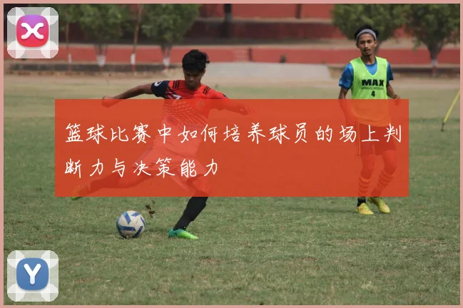 篮球比赛中如何培养球员的场上判断力与决策能力